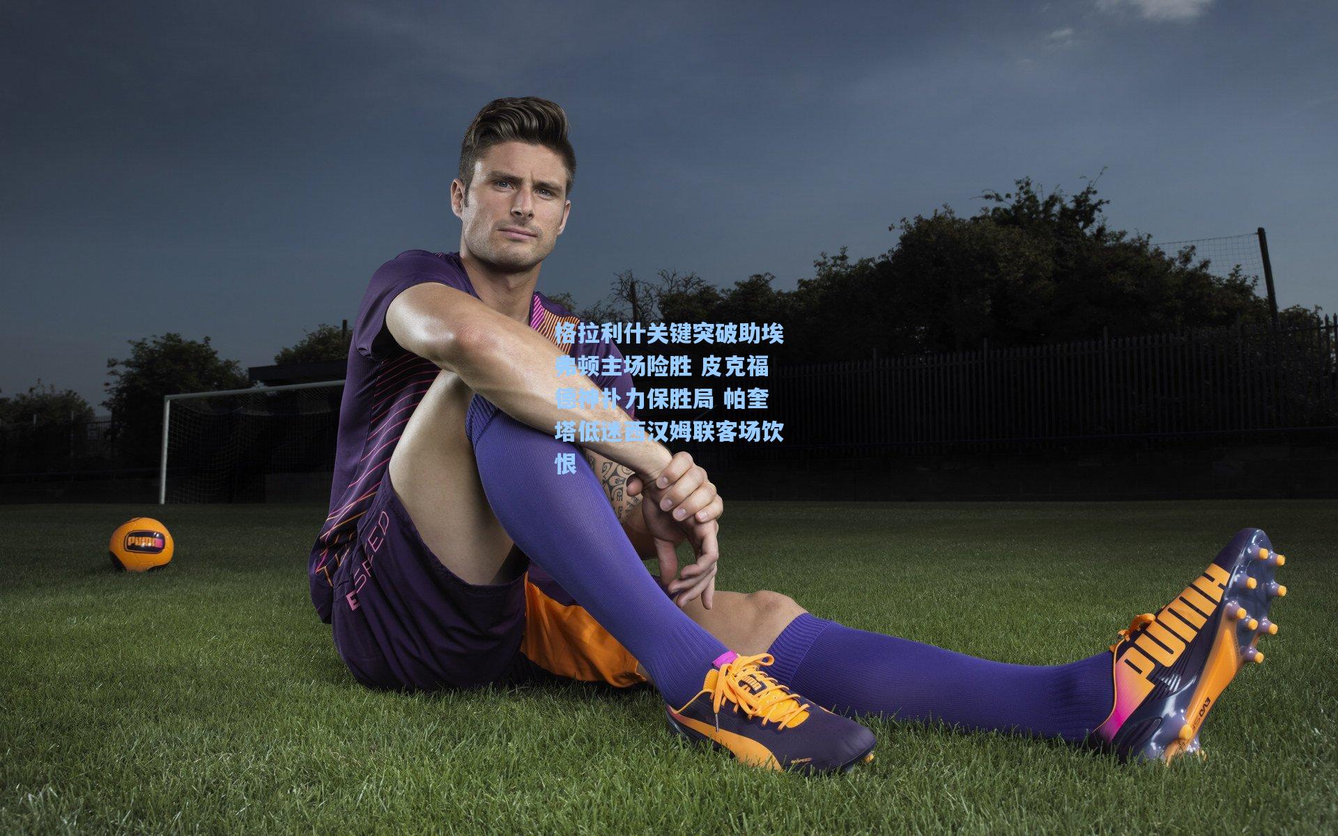 格拉利什关键突破助埃弗顿主场险胜 皮克福德神扑力保胜局 帕奎塔低迷西汉姆联客场饮恨